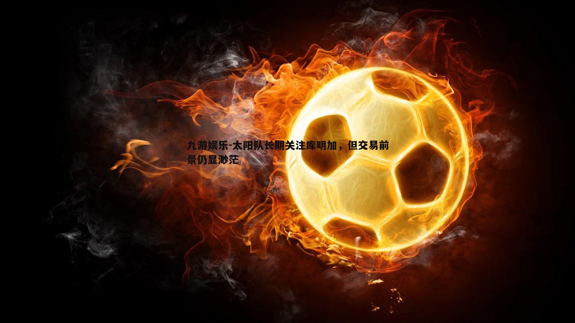 九游娱乐-太阳队长期关注库明加，但交易前景仍显渺茫